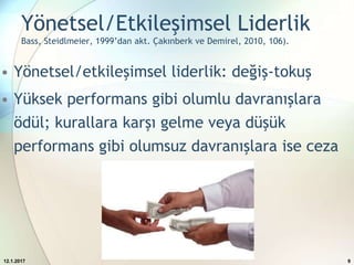 Yönetsel/Etkileşimsel Liderlik
Bass, Steidlmeier, 1999’dan akt. Çakınberk ve Demirel, 2010, 106).
• Yönetsel/etkileşimsel liderlik: değiş-tokuş
• Yüksek performans gibi olumlu davranışlara
ödül; kurallara karşı gelme veya düşük
performans gibi olumsuz davranışlara ise ceza
12.1.2017 9
 