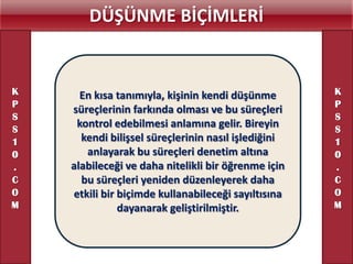DÜŞÜNME BİÇİMLERİ


K     En kısa tanımıyla, kişinin kendi düşünme       K
P                                                    P
    süreçlerinin farkında olması ve bu süreçleri
S                                                    S
S
     kontrol edebilmesi anlamına gelir. Bireyin      S
1     kendi bilişsel süreçlerinin nasıl işlediğini   1
0      anlayarak bu süreçleri denetim altına         0
.   alabileceği ve daha nitelikli bir öğrenme için   .
C     bu süreçleri yeniden düzenleyerek daha         C
O   etkili bir biçimde kullanabileceği sayıltısına   O
M              dayanarak geliştirilmiştir.           M
 