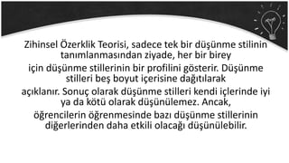 Zihinsel Özerklik Teorisi, sadece tek bir düşünme stilinin
tanımlanmasından ziyade, her bir birey
için düşünme stillerinin bir profilini gösterir. Düşünme
stilleri beş boyut içerisine dağıtılarak
açıklanır. Sonuç olarak düşünme stilleri kendi içlerinde iyi
ya da kötü olarak düşünülemez. Ancak,
öğrencilerin öğrenmesinde bazı düşünme stillerinin
diğerlerinden daha etkili olacağı düşünülebilir.
 