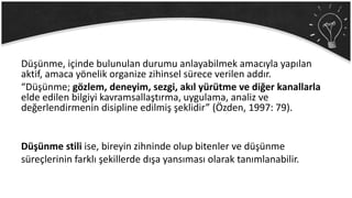 Düşünme, içinde bulunulan durumu anlayabilmek amacıyla yapılan
aktif, amaca yönelik organize zihinsel sürece verilen addır.
“Düşünme; gözlem, deneyim, sezgi, akıl yürütme ve diğer kanallarla
elde edilen bilgiyi kavramsallaştırma, uygulama, analiz ve
değerlendirmenin disipline edilmiş şeklidir” (Özden, 1997: 79).
Düşünme stili ise, bireyin zihninde olup bitenler ve düşünme
süreçlerinin farklı şekillerde dışa yansıması olarak tanımlanabilir.
 