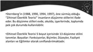 •Sternberg’in (1988, 1990, 1994, 1997), öne sürmüş olduğu
“Zihinsel Özerklik Teorisi” insanların düşünme stillerini ifade
eder. Bu düşünme stilleri evde, okulda, işyerlerinde, toplumda
pek çok durumda kullanılabilir.
•Zihinsel Özerklik Teorisi 5 boyut içerisinde 13 düşünme stilini
tanımlar. Boyutlar: Fonksiyonlar, Biçimler, Düzeyler, Faaliyet
alanları ve Eğilimler olarak sınıflandırılmaktadır.
 