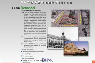 N E W E X P R E S S I O N
                                                            N E W P R O F E S S I O N

                          RAPID        Remodel
                                       LYCÉE FRANÇAIS LA PÉROUSE
                                       DNM was the design architect and project
                                           manager for this school remodel. The
                                           building is a 1928 registered city landmark
                                           in San Francisco and former home of the
                                           Conservatory of Music. We had to get
                                           through Conditional Use Permits, Change
                                           of Occupancy, Landmark review and the
                                           fire department in a very short time. The
                                           budget was typically tight. There were no
                                           capital campaign or major donors to draw
                                           from. Moreover, because the school was
                                           growing so fast, it was already occupying
                                           part of the building with 6 elementary
                                           school classes while the project was going
                                           on.
                                       Because the school was growing and depending
                                             on the additional space for the upcoming
                                             school year, missing the deadline was
                                             NOT an option.
                                       Conversion of 44,000sf landmark to a middle/high
                                            school for 250+ étudiants for the Lyçée
                                            Français La Pérouse
                                       …in under eight months
                                          18 months from acquisition to occupancy
                                       …on a tight budget
                                          No capital campaign
                                       …with children still inside
                                          Opened six 3rd - 5th grade classes for
© 2009 DNM Architect • REV: 06/26/09      2006/2007 year                                  14
 