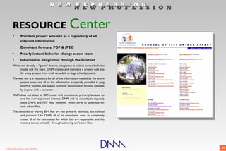N E W E X P R E S S I O N
                                                          N E W P R O F E S S I O N


       RESOURCE                                       Center
       •         Maintain project web site as a repository of all
                 relevant information
       •         Dominant formats: PDF & JPEG
       •         Nearly instant behavior change across team
       •         Information integration through the Internet
       While not directly a “green” feature, integration is critical across both the
            model and the team. DNM creates and maintains a project web site
            for every project from small remodels to large school projects.
       The web site is a repository for all of the information needed by the entire
            project team, and all of the information is typically provided in Jpeg
            and PDF formats, the lowest common denominator formats viewable
            by anyone with a computer.
       DNM does not share its BIM model with consultants, primarily because no
           one has ever expressed interest. DNM and its consultants regularly
           share DWG and PDF files, however, which serve as underlays for
           each others files.
       The obstacles to sharing BIM files are not primarily technical, but cultural
            and practical. Like DNM, all of its consultants want to completely
            master all of the information for which they are responsible, and this
            mastery comes primarily through authoring one's own files.




© 2009 DNM Architect • REV: 06/26/09                                                   21
 