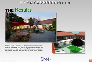 N E W E X P R E S S I O N
                                                        N E W P R O F E S S I O N


       THE                         Results
        • Project web site is
          repository of all relevant
          information
        • Dominant formats: PDF &
          JPEG
        • Nearly instant behavior
          change across team



       Thanks to Turner Construction Co., the project opened on time and on
       budget on September 4, 2007. All of the occupants, teachers, students and
       parents, remain very happy with the result. This harmony is remarkable for
       any academic institution, and even more so for a French academic
       institution.




© 2009 DNM Architect • REV: 06/26/09                                                22
 