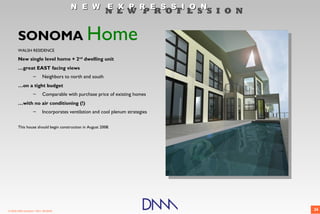 N E W E X P R E S S I O N
                                                          N E W P R O F E S S I O N


       SONOMA Home
       WALSH RESIDENCE

       New single level home + 2nd dwelling unit
       …great EAST facing views
                    –      Neighbors to north and south
       …on a tight budget
                    –      Comparable with purchase price of existing homes
       …with no air conditioning (!)
                    –      Incorporates ventilation and cool plenum strategies


       This house should begin construction in August 2008.




© 2009 DNM Architect • REV: 06/26/09                                                  26
 