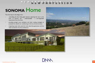 N E W E X P R E S S I O N
                                                             N E W P R O F E S S I O N


       SONOMA Home
       The three keys to the design were
       -         controlling the East facing glass because capturing the view to the
                 town of Sonoma was – understandably - a non-negotiable
                 requirement from the client.
       -         providing enough cross ventilation and other cooling strategies to
                 preclude the need for air conditioning in this hot arid environment.
       -         integrating ample solar panels for both electricity generation and hot
                 water production into the architecture.




© 2009 DNM Architect • REV: 06/26/09                                                      27
 