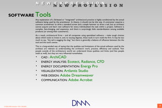 N E W E X P R E S S I O N
                                                            N E W P R O F E S S I O N

      SOFTWARE                         Tools
                                       Any explanation of a 3d-based or “integrated” architectural practice is highly conditioned by the actual
                                       software being used by the practitioner. In theory, it should not be this way. A contractor acquires a
                                       common screwdriver to drive a standard screw and a simple hammer to drive a nail, but an architect
                                       cannot acquire and learn new software for every individualized the task within a project. Software is
                                       complex, fast-changing, and expensive, and there is surprisingly little standardization among available
                                       products (or among their customers!).
                                       As a result, architectural firms – and all companies using specialized software – make tough choices
                                       about which tools to invest in, and, to varying degrees, these tools in turn mold the firm. It may be too
                                       much to say, “the tail is wagging the dog,” but there is generally a balance of influence between the the
                                       tool and the tool's owner.
                                       This is a long-winded way of saying that the qualities and limitations of the actual software used by the
                                       architect are relevant to understanding the architect's work, practice, efficiency and outlook. Few
                                       people outside of the architecture world can understand those qualities and limits (and few people
                                       inside as well), but they are very influential nonetheless.
                                       •     CAD : ArchiCAD
                                       •     ENERGY ANALYSIS: Ecotect,  Radiance, CFD
                                       •     ENERGY DOCUMENTATION: Energy Pro
                                       •     VISUALIZATION: Artlantis Studio
                                       •     WEB DESIGN: Adobe Dreamweaver
                                       •     COMMUNICATION: Adobe Acrobat




© 2009 DNM Architect • REV: 06/26/09                                                                                                               3
 