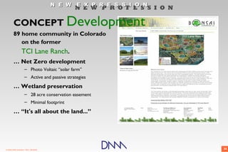 N E W E X P R E S S I O N
                                              N E W P R O F E S S I O N

        CONCEPT Development
        89 home community in Colorado
           on the former
                  TCI Lane Ranch.
        … Net Zero development
                     – Photo Voltaic “solar farm”
                     – Active and passive strategies

        … Wetland preservation
                     – 28 acre conservation easement
                     – Minimal footprint

        … “It's all about the land...”




© 2009 DNM Architect • REV: 06/26/09                                      36
 