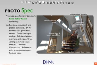 N E W E X P R E S S I O N
                                             N E W P R O F E S S I O N


      PROTO Spec
                                                                                        Whole house exhaust
        Prototype spec. home in Colorado's
            River Valley Ranch
                                                    Vertical thermal
            community.                                         mass                           Controlled
        Sun Box to re-circulate air and                                                       natural light
            protect collectors... 2K PV
            system & 350 gallon HW
            system... Passive heating &                   Shared light &
                                                        cross ventilation
            cooling... Calculated glazing,
            overhangs and mass... Cross                                                            Air filtering
            venting and whole house                                                                plants (IAQ)
                                                                            Harvested
            exhaust … Modular                                                   wood
            Construction... Adheres to
            strict green product spec...
                                                                                    Radiant heated floor + mass
            Reduces waste




© 2009 DNM Architect • REV: 06/26/09                                                                               44
 