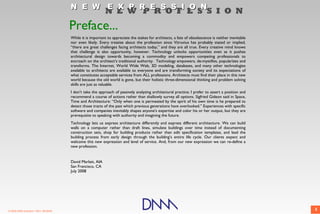 N E W E X P R E S S I O N
                                                            N E W P R O F E S S I O N
                                       Preface...
                                       While it is important to appreciate the stakes for architects, a fate of obsolescence is neither inevitable
                                       nor even likely. Every treatise about the profession since Vitruvius has probably stated or implied,
                                       “there are great challenges facing architects today,” and they are all true. Every creative mind knows
                                       that challenge is also opportunity, however. Technology unlocks opportunities even as it pushes
                                       architectural design towards becoming a commodity and empowers competing professionals to
                                       encroach on the architect’s traditional authority. Technology empowers, de-mystifies, popularizes and
                                       transforms. The Internet, World Wide Web, 3D modeling, databases, and many other technologies
                                       available to architects are available to everyone and are transforming society and its expectations of
                                       what constitutes acceptable services from ALL professions. Architects must find their place in this new
                                       world because the old world is gone, but their holistic three-dimensional thinking and problem solving
                                       skills are just as valuable.
                                       I don't take the approach of passively analyzing architectural practice; I prefer to assert a position and
                                       recommend a course of actions rather than shallowly survey all options. Sigfried Gideon said in Space,
                                       Time and Architecture: “Only when one is permeated by the spirit of his own time is he prepared to
                                       detect those tracts of the past which previous generations have overlooked.” Experiences with specific
                                       software and companies inevitably shapes anyone's expertise and color his or her output, but they are
                                       prerequisite to speaking with authority and imagining the future.
                                       Technology lets us express architecture differently and express different architecture. We can build
                                       walls on a computer rather than draft lines, simulate buildings over time instead of documenting
                                       construction sets, shop for building products rather than edit specification templates, and lead the
                                       building process from early design through the building’s entire life cycle. Our clients expect and
                                       welcome this new expression and level of service. And, from our new expression we can re-define a
                                       new profession.


                                       David Marlatt, AIA
                                       San Francisco, CA
                                       July 2008




© 2009 DNM Architect • REV: 06/26/09                                                                                                                 5
 