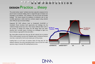 N E W E X P R E S S I O N
                                                                  N E W P R O F E S S I O N
                  DESIGN                  Practice ... theory
                    The article further stated, “architects have been using their computers for the
                    past 25 years to automate drafting, which is a logical first step to introduce new
                    technology in any profession. But, architects in the next 20 years will simulate
                    buildings. This nuance presents the profession of architecture with its most
                    incredible opportunity to define itself since architects stopped cutting cathedral
                    stones 400 years ago and started drafting.”

                    Integrated 3D CAD software (such as Graphisoft's ArchiCAD or
                    Autodesk's Revit) introduce both opportunity and challenge into the
                    traditional design practice bar chart. They impose additional effort early in
                                                                                                  3D Based                                Traditional
                    the process to develop 3D models and add design detail that paper
                                                                                                   Practice                               Practice
                    sketches don't normally require. Architects are challenged to figure out
                    how to finance or get paid for this extra effort.

                    But, these efforts should more than pay off with reduced cost to produce
                    CDs as well as greater accuracy and, hopefully, better architecture because
                    more fee is reserved for the fun and creative part of the process.

                    Looking back on my 8 years of practice (that's 54 dog years for the
                    software industry) I see some interesting trends in how my own firm really
                    operates using an intensely 3D-modeling based process.
                                                                                                         SCHEMATIC   DESIGN DEV'T   CD   CA




© 2009 DNM Architect • REV: 06/26/09                                                                                                                    9
 