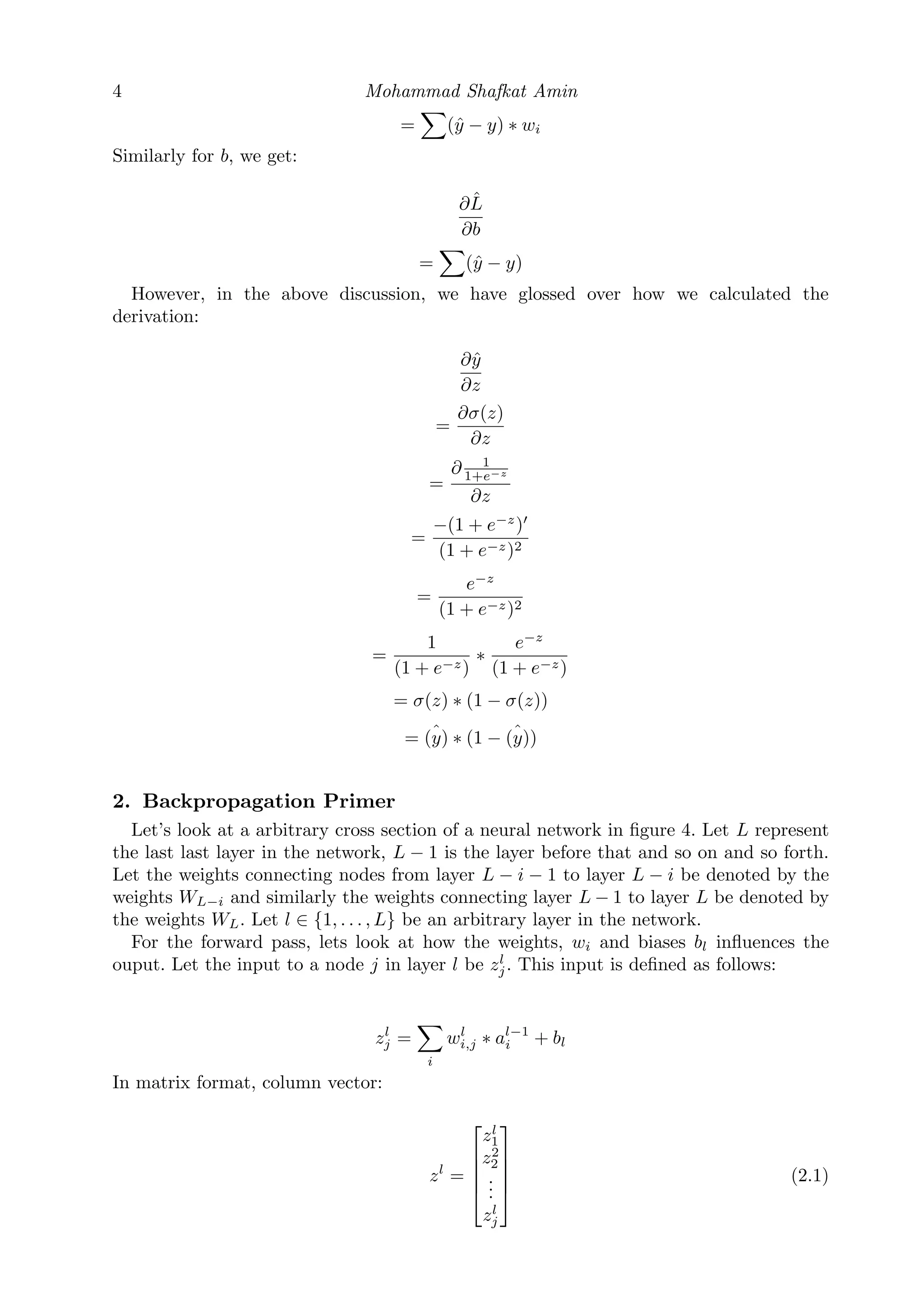 4 Mohammad Shafkat Amin
= (ˆy − y) ∗ wi
Similarly for b, we get:
∂ ˆL
∂b
= (ˆy − y)
However, in the above discussion, we have glossed over how we calculated the
derivation:
∂ˆy
∂z
=
∂σ(z)
∂z
=
∂ 1
1+e−z
∂z
=
−(1 + e−z
)
(1 + e−z)2
=
e−z
(1 + e−z)2
=
1
(1 + e−z)
∗
e−z
(1 + e−z)
= σ(z) ∗ (1 − σ(z))
= ˆ(y) ∗ (1 − ˆ(y))
2. Backpropagation Primer
Let’s look at a arbitrary cross section of a neural network in ﬁgure 4. Let L represent
the last last layer in the network, L − 1 is the layer before that and so on and so forth.
Let the weights connecting nodes from layer L − i − 1 to layer L − i be denoted by the
weights WL−i and similarly the weights connecting layer L − 1 to layer L be denoted by
the weights WL. Let l ∈ {1, . . . , L} be an arbitrary layer in the network.
For the forward pass, lets look at how the weights, wi and biases bl inﬂuences the
ouput. Let the input to a node j in layer l be zl
j. This input is deﬁned as follows:
zl
j =
i
wl
i,j ∗ al−1
i + bl
In matrix format, column vector:
zl
=





zl
1
z2
2
...
zl
j





(2.1)
 