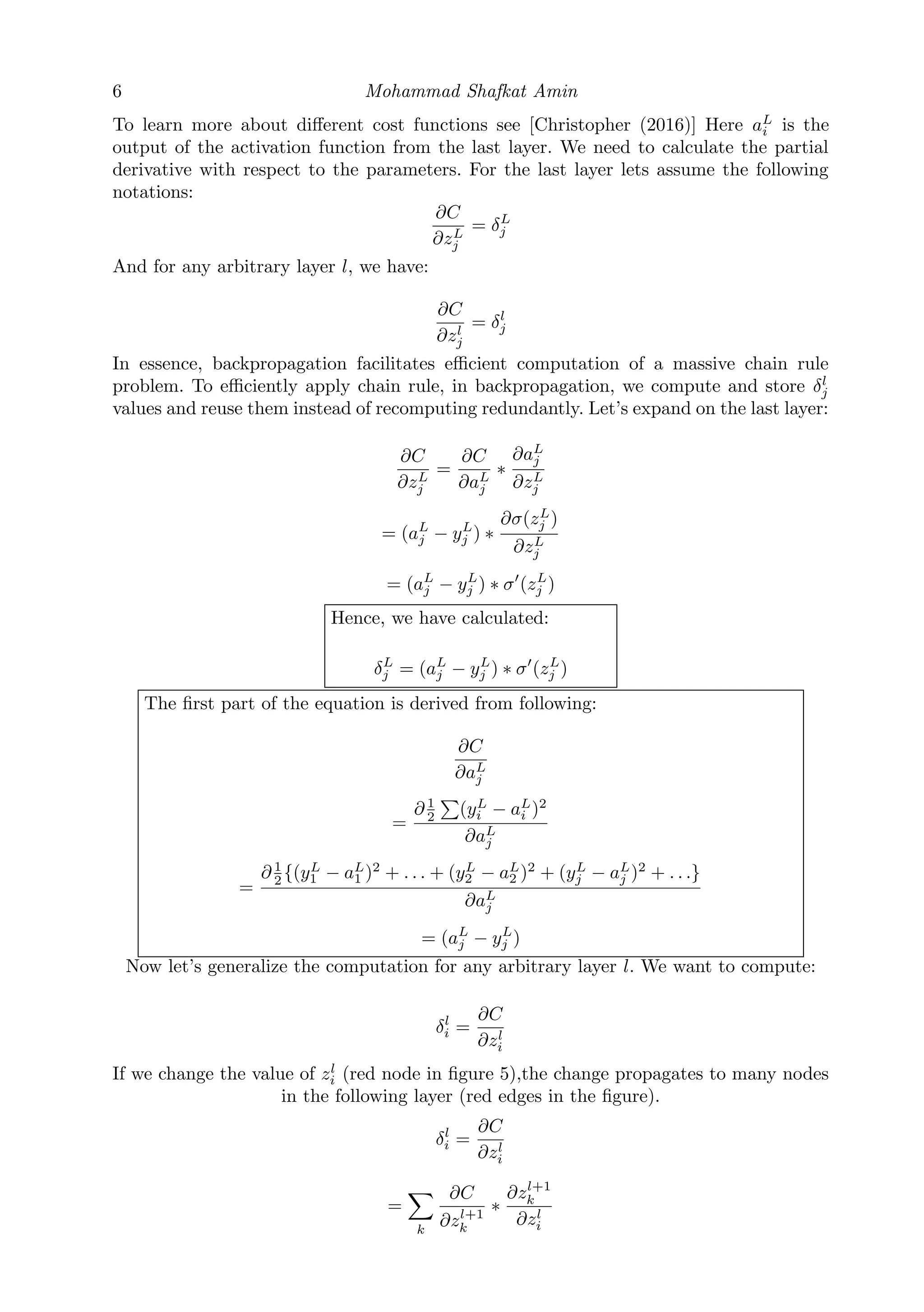 6 Mohammad Shafkat Amin
To learn more about diﬀerent cost functions see [Christopher (2016)] Here aL
i is the
output of the activation function from the last layer. We need to calculate the partial
derivative with respect to the parameters. For the last layer lets assume the following
notations:
∂C
∂zL
j
= δL
j
And for any arbitrary layer l, we have:
∂C
∂zl
j
= δl
j
In essence, backpropagation facilitates eﬃcient computation of a massive chain rule
problem. To eﬃciently apply chain rule, in backpropagation, we compute and store δl
j
values and reuse them instead of recomputing redundantly. Let’s expand on the last layer:
∂C
∂zL
j
=
∂C
∂aL
j
∗
∂aL
j
∂zL
j
= (aL
j − yL
j ) ∗
∂σ(zL
j )
∂zL
j
= (aL
j − yL
j ) ∗ σ (zL
j )
Hence, we have calculated:
δL
j = (aL
j − yL
j ) ∗ σ (zL
j )
The ﬁrst part of the equation is derived from following:
∂C
∂aL
j
=
∂ 1
2 (yL
i − aL
i )2
∂aL
j
=
∂ 1
2 {(yL
1 − aL
1 )2
+ . . . + (yL
2 − aL
2 )2
+ (yL
j − aL
j )2
+ . . .}
∂aL
j
= (aL
j − yL
j )
Now let’s generalize the computation for any arbitrary layer l. We want to compute:
δl
i =
∂C
∂zl
i
If we change the value of zl
i (red node in ﬁgure 5),the change propagates to many nodes
in the following layer (red edges in the ﬁgure).
δl
i =
∂C
∂zl
i
=
k
∂C
∂zl+1
k
∗
∂zl+1
k
∂zl
i
 
