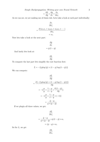 Simple Backpropagation: Writing your own Neural Network 3
=
∂L
∂ˆy
∗
∂ˆy
∂z
∗
∂z
∂wi
As we can see, we are making use of chain rule. Lets take a look at each part individually:
∂z
∂wi
=
∂ (w1x1 + w2x2 + w3x3 + · · · )
∂wi
= wi
Now lets take a look at the next part:
∂ˆy
∂z
= ˆy (1 − ˆy)
And lastly lets look at:
∂L
∂ˆy
To compute the last part lets simplify the cost function ﬁrst:
ˆL = −{(ylog (ˆy) + (1 − y) log (1 − ˆy))}
We can compute:
∂ ˆL
∂ˆy
=
∂ (−{(ylog (ˆy) + (1 − y) log (1 − ˆy))})
∂ˆy
= −{
y
ˆy
+
1 − y
1 − ˆy
∗
∂ (1 − ˆy)
∂ˆy
}
= −{
y
ˆy
+
1 − y
1 − ˆy
∗ (−1)}
=
ˆy − y
y ∗ (y − ˆy)
If we plugin all three values, we get:
∂ ˆL
∂wi
=
ˆy − y
y ∗ (y − ˆy)
∗ ˆy (1 − ˆy) ∗ wi
= (ˆy − y) ∗ wi
So for L, we get
∂L
∂wi
 