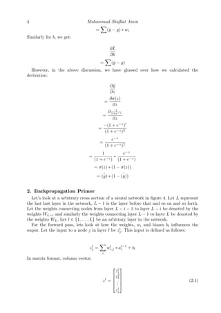 4 Mohammad Shafkat Amin
= (ˆy − y) ∗ wi
Similarly for b, we get:
∂ ˆL
∂b
= (ˆy − y)
However, in the above discussion, we have glossed over how we calculated the
derivation:
∂ˆy
∂z
=
∂σ(z)
∂z
=
∂ 1
1+e−z
∂z
=
−(1 + e−z
)
(1 + e−z)2
=
e−z
(1 + e−z)2
=
1
(1 + e−z)
∗
e−z
(1 + e−z)
= σ(z) ∗ (1 − σ(z))
= ˆ(y) ∗ (1 − ˆ(y))
2. Backpropagation Primer
Let’s look at a arbitrary cross section of a neural network in ﬁgure 4. Let L represent
the last last layer in the network, L − 1 is the layer before that and so on and so forth.
Let the weights connecting nodes from layer L − i − 1 to layer L − i be denoted by the
weights WL−i and similarly the weights connecting layer L − 1 to layer L be denoted by
the weights WL. Let l ∈ {1, . . . , L} be an arbitrary layer in the network.
For the forward pass, lets look at how the weights, wi and biases bl inﬂuences the
ouput. Let the input to a node j in layer l be zl
j. This input is deﬁned as follows:
zl
j =
i
wl
i,j ∗ al−1
i + bl
In matrix format, column vector:
zl
=





zl
1
z2
2
...
zl
j





(2.1)
 