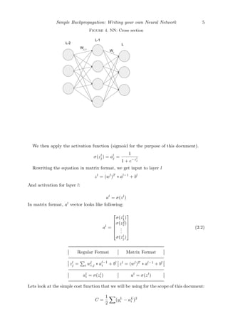 Simple Backpropagation: Writing your own Neural Network 5
Figure 4. NN: Cross section
We then apply the activation function (sigmoid for the purpose of this document).
σ(zl
j) = al
j =
1
1 + e−zl
j
Rewriting the equation in matrix format, we get input to layer l
zl
= (wl
)T
∗ al−1
+ bl
And activation for layer l:
al
= σ(zl
)
In matrix format, al
vector looks like following:
al
=





σ(zl
1)
σ(z2
2)
...
σ(zl
j)





(2.2)
Regular Format Matrix Format
zl
j = i wl
i,j ∗ al−1
i + bl
zl
= (wl
)T
∗ al−1
+ bl
al
i = σ(zl
i) al
= σ(zl
)
Lets look at the simple cost function that we will be using for the scope of this document:
C =
1
2
(yL
i − aL
i )2
 