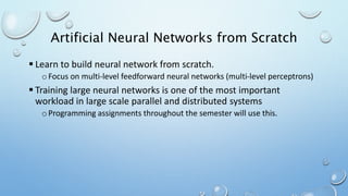 Artificial Neural Networks from Scratch
 Learn to build neural network from scratch.
o Focus on multi-level feedforward neural networks (multi-level perceptrons)
 Training large neural networks is one of the most important
workload in large scale parallel and distributed systems
o Programming assignments throughout the semester will use this.
 