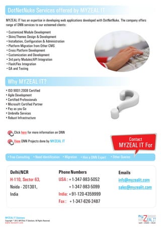 DotNetNuke Services offered by MYZEAL IT
MYZEAL IT has an expertise in developing web applications developed with DotNetNuke. The company offers
range of DNN services to our esteemed clients:
Customized

Module Development
Skins/Themes Design & Development
Installation, Configuration & Administration
Platform Migration from Other CMS
Cross Platform Development
Customization and Development
3rd party Modules/API Integration
Flash/Flex Integration
QA and Testing

Why MYZEAL IT?
ISO

9001:2008 Certified
Agile Development
Certified Professionals
Microsoft Certified Partner
Pay as you Go
Umbrella Services
Robust Infrastructure

Click here for more information on DNN

Contact

View DNN Projects done by MYZEAL IT

Free

Consulting

Need

Identification

Delhi/NCR
H-110, Sector 63,
Noida - 201301,
India

Migration

MYZEAL IT For
Hire

a DNN Expert

Phone Numbers
USA : +1-347-983-5052
USA : +1-347-983-5099
India: +91-120-4359999
Fax : +1-347-626-2487

Other

Queries

Emails
info@myzealit.com
sales@myzealit.com

ZEAL IT

MYZEAL IT Solutions

my

Copyright © 2012 MYZEAL IT Solutions. All Rights Reserved.
www.myzealit.com

rapid reliable robust

 