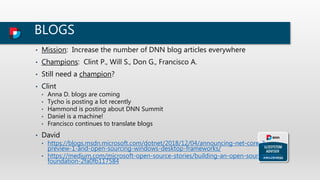 BLOGS
• Mission: Increase the number of DNN blog articles everywhere
• Champions: Clint P., Will S., Don G., Francisco A.
• Still need a champion?
• Clint
• Anna D. blogs are coming
• Tycho is posting a lot recently
• Hammond is posting about DNN Summit
• Daniel is a machine!
• Francisco continues to translate blogs
• David
• https://blogs.msdn.microsoft.com/dotnet/2018/12/04/announcing-net-core-3-
preview-1-and-open-sourcing-windows-desktop-frameworks/
• https://medium.com/microsoft-open-source-stories/building-an-open-source-net-
foundation-2fa0fb117584
 