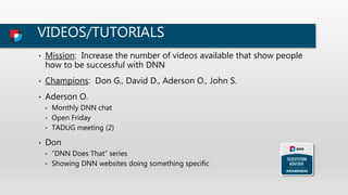 VIDEOS/TUTORIALS
• Mission: Increase the number of videos available that show people
how to be successful with DNN
• Champions: Don G., David D., Aderson O., John S.
• Aderson O.
• Monthly DNN chat
• Open Friday
• TADUG meeting (2)
• Don
• “DNN Does That” series
• Showing DNN websites doing something specific
 