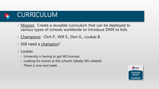 CURRICULUM
• Mission: Create a reusable curriculum that can be deployed to
various types of schools worldwide to introduce DNN to kids
• Champions: Clint P., Will S., Don G., Loukas B.
• Still need a champion?
• Loukas
• University is having to get MS licenses
• Looking for events at the schools (ideally MS-related)
• There is one next week
 