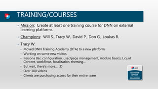 TRAINING/COURSES
• Mission: Create at least one training course for DNN on external
learning platforms
• Champions: Will S., Tracy W., David P., Don G., Loukas B.
• Tracy W.
• Moved DNN Training Academy (DTA) to a new platform
• Working on some new videos
• Persona Bar, configuration, user/page management, module basics, Liquid
Content, workflows, localization, theming…
• But wait, there’s more… :D
• Over 100 videos
• Clients are purchasing access for their entire team
 