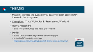 THEMES
• Mission: Increase the availability & quality of open source DNN
themes in the ecosystem
• Champions: Tracy W., Loukas B., Francisco A., Waldo M.
• Tracy / Alessandra
• Bloxx Free (community), also has a “pro” version
• Daniel
• Built a DNN-branded Jekyll theme for GitHub pages
• In the DNNCommunity repo area
• https://dnncommunity.github.io/jekyll-theme-dnn-community/
 