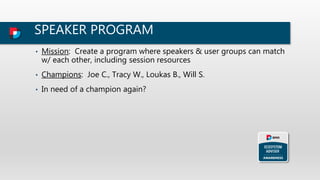 SPEAKER PROGRAM
• Mission: Create a program where speakers & user groups can match
w/ each other, including session resources
• Champions: Joe C., Tracy W., Loukas B., Will S.
• In need of a champion again?
 