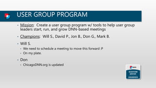 USER GROUP PROGRAM
• Mission: Create a user group program w/ tools to help user group
leaders start, run, and grow DNN-based meetings
• Champions: Will S., David P., Jon B., Don G., Mark B.
• Will S.
• We need to schedule a meeting to move this forward :P
• On my plate.
• Don
• ChicagoDNN.org is updated
 