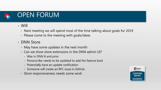 OPEN FORUM
• Will
• Next meeting we will spend most of the time talking about goals for 2019
• Please come to the meeting with goals/ideas
• DNN Store
• May have some updates in the next month
• Can we show store extensions in the DNN admin UI?
• Was in DNN 8 and prior
• Persona Bar needs to be updated to add the feature back
• Potentially have an update notification
• Someone will create an RFC issue in GitHub
• Store responsiveness needs some work
 
