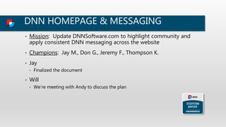 DNN HOMEPAGE & MESSAGING
• Mission: Update DNNSoftware.com to highlight community and
apply consistent DNN messaging across the website
• Champions: Jay M., Don G., Jeremy F., Thompson K.
• Jay
• Finalized the document
• Will
• We’re meeting with Andy to discuss the plan
 