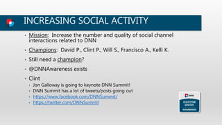 INCREASING SOCIAL ACTIVITY
• Mission: Increase the number and quality of social channel
interactions related to DNN
• Champions: David P., Clint P., Will S., Francisco A., Kelli K.
• Still need a champion?
• @DNNAwareness exists
• Clint
• Jon Galloway is going to keynote DNN Summit!
• DNN Summit has a lot of tweets/posts going out
• https://www.facebook.com/DNNSummit/
• https://twitter.com/DNNSummit
 