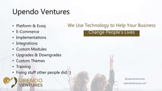 Upendo Ventures
• Platform & Evoq
• E-Commerce
• Implementations
• Integrations
• Custom Modules
• Upgrades & Downgrades
• Custom Themes
• Training
• Fixing stuff other people did ;)
@UpendoVentures
UpendoVentures.com
We Use Technology to Help Your Business
Change People’s Lives
 