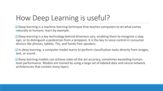 How Deep Learning is useful?
 Deep learning is a machine learning technique that teaches computers to do what comes
naturally to humans: learn by example.
 Deep learning is a key technology behind driverless cars, enabling them to recognize a stop
sign, or to distinguish a pedestrian from a lamppost. It is the key to voice control in consumer
devices like phones, tablets, TVs, and hands-free speakers.
 In deep learning, a computer model learns to perform classification tasks directly from images,
text, or sound.
 Deep learning models can achieve state-of-the-art accuracy, sometimes exceeding human-
level performance. Models are trained by using a large set of labeled data and neural network
architectures that contain many layers.
 