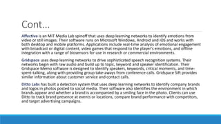 Cont...
Affectiva is an MIT Media Lab spinoff that uses deep learning networks to identify emotions from
video or still images. Their software runs on Microsoft Windows, Android and iOS and works with
both desktop and mobile platforms. Applications include real-time analysis of emotional engagement
with broadcast or digital content, video games that respond to the player's emotions, and offline
integration with a range of biosensors for use in research or commercial environments.
Gridspace uses deep learning networks to drive sophisticated speech recognition systems. Their
networks begin with raw audio and build up to topic, keyword and speaker identification. Their
Gridspace Memo software is designed to identify speakers, keywords, critical moments, and time-
spent-talking, along with providing group take-aways from conference calls. Gridspace Sift provides
similar information about customer service and contact calls.
Ditto Labs has built a detection system that uses deep learning networks to identify company brands
and logos in photos posted to social media. Their software also identifies the environment in which
brands appear and whether a brand is accompanied by a smiling face in the photo. Clients can use
Ditto to track brand presence at events or locations, compare brand performance with competitors,
and target advertising campaigns.
 