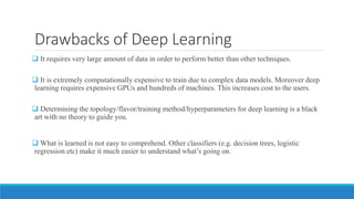 Drawbacks of Deep Learning
 It requires very large amount of data in order to perform better than other techniques.
 It is extremely computationally expensive to train due to complex data models. Moreover deep
learning requires expensive GPUs and hundreds of machines. This increases cost to the users.
 Determining the topology/flavor/training method/hyperparameters for deep learning is a black
art with no theory to guide you.
 What is learned is not easy to comprehend. Other classifiers (e.g. decision trees, logistic
regression etc) make it much easier to understand what’s going on.
 