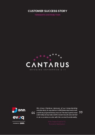CUSTOMER SUCCESS STORY
TENNANTS DISTRIBUTION

Alan Taylor, Head of IT,
Tennants Distribution

“

“

We chose Cantarus because of our long-standing
relationship, its reputation in DNN development work
and their project delivery record. The team performed
admirably and produced the exact results we wanted
in an e-commerce site with the correct functionality.

 