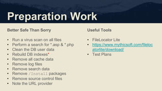 Preparation Work
Better Safe Than Sorry
• Run a virus scan on all files
• Perform a search for *.asp & *.php
• Clean the DB user data
• Rebuild DB indexes*
• Remove all cache data
• Remove log files
• Remove search data
• Remove /Install packages
• Remove source control files
• Note the URL provider
Useful Tools
• FileLocator Lite
• https://www.mythicsoft.com/fileloc
atorlite/download/
• Test Plans
 