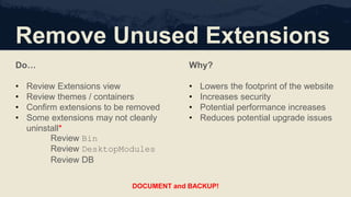 Remove Unused Extensions
Do…
• Review Extensions view
• Review themes / containers
• Confirm extensions to be removed
• Some extensions may not cleanly
uninstall*
Review Bin
Review DesktopModules
Review DB
Why?
• Lowers the footprint of the website
• Increases security
• Potential performance increases
• Reduces potential upgrade issues
DOCUMENT and BACKUP!
 