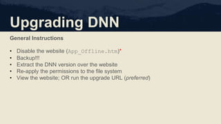 Upgrading DNN
General Instructions
• Disable the website (App_Offline.htm)*
• Backup!!!
• Extract the DNN version over the website
• Re-apply the permissions to the file system
• View the website; OR run the upgrade URL (preferred)
 