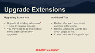 Upgrade Extensions
Upgrading Extensions
• Upgrade all existing extensions*
• This is an iterative process.
• You may need to do this multiple
times, after specific DNN
upgrades.
Additional Tips
• Backup after each successful
upgrade, after testing.
• Review Extensions view to see
which pages to test.
• Contact vendors for upgrade tips
DOCUMENT and BACKUP!
 