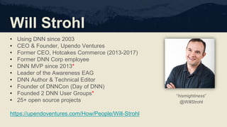 Will Strohl
• Using DNN since 2003
• CEO & Founder, Upendo Ventures
• Former CEO, Hotcakes Commerce (2013-2017)
• Former DNN Corp employee
• DNN MVP since 2013*
• Leader of the Awareness EAG
• DNN Author & Technical Editor
• Founder of DNNCon (Day of DNN)
• Founded 2 DNN User Groups*
• 25+ open source projects
https://upendoventures.com/How/People/Will-Strohl
“hismightiness”
@WillStrohl
 
