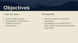 Objectives
I hope you learn…
• Critical steps to begin
• Preventative maintenance
• Pitfalls to look for
• Our process
Prerequisites
• Some local/server SysAdmin
experience
• Knowledge of how ASP.NET &
SQL Server work and interact with
each other
 