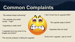 Common Complaints
“My website keeps redirecting!”
“Upgrading is really hard!”
“I don´t know how to upgrade DNN.”
“My upgrade page is blank!”
“Every time I upgrade, I get an error!”
“Upgrades take too long!”
“The security analyzer is failing the upgrade.”
“I upgraded and now some of my
images are broken!”
“The upgrade only works
locally… Argh!”
 