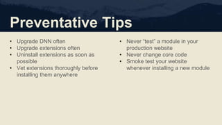 Preventative Tips
• Upgrade DNN often
• Upgrade extensions often
• Uninstall extensions as soon as
possible
• Vet extensions thoroughly before
installing them anywhere
• Never “test” a module in your
production website
• Never change core code
• Smoke test your website
whenever installing a new module
 