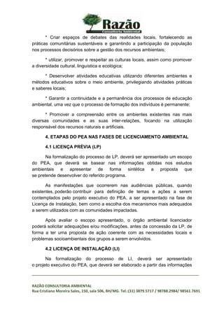 _________________________________________________________________________________
RAZÃO CONSULTORIA AMBIENTAL
Rua Cristiano Moreira Sales, 150, sala 506, BH/MG. Tel.:(31) 3879.5717 / 98788.2984/ 98561.7691
* Criar espaços de debates das realidades locais, fortalecendo as
práticas comunitárias sustentáveis e garantindo a participação da população
nos processos decisórios sobre a gestão dos recursos ambientais;
* utilizar, promover e respeitar as culturas locais, assim como promover
a diversidade cultural, linguística e ecológica;
* Desenvolver atividades educativas utilizando diferentes ambientes e
métodos educativos sobre o meio ambiente, privilegiando atividades práticas
e saberes locais;
* Garantir a continuidade e a permanência dos processos de educação
ambiental, uma vez que o processo de formação dos indivíduos é permanente;
* Promover a compreensão entre os ambientes existentes nas mais
diversas comunidades e as suas inter-relações, focando na utilização
responsável dos recursos naturais e artificiais.
4. ETAPAS DO PEA NAS FASES DE LICENCIAMENTO AMBIENTAL
4.1 LICENÇA PRÉVIA (LP)
Na formalização do processo de LP, deverá ser apresentado um escopo
do PEA, que deverá se basear nas informações obtidas nos estudos
ambientais e apresentar de forma sintética a proposta que
se pretende desenvolver do referido programa.
As manifestações que ocorrerem nas audiências públicas, quando
existentes, poderão contribuir para definição de temas e ações a serem
contemplados pelo projeto executivo do PEA, a ser apresentado na fase de
Licença de Instalação, bem como a escolha dos mecanismos mais adequados
a serem utilizados com as comunidades impactadas.
Após avaliar o escopo apresentado, o órgão ambiental licenciador
poderá solicitar adequações e/ou modificações, antes da concessão da LP, de
forma a ter uma proposta de ação coerente com as necessidades locais e
problemas socioambientais dos grupos a serem envolvidos.
4.2 LICENÇA DE INSTALAÇÃO (LI)
Na formalização do processo de LI, deverá ser apresentado
o projeto executivo do PEA, que deverá ser elaborado a partir das informações
 