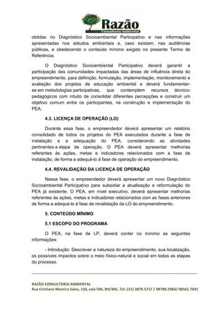 _________________________________________________________________________________
RAZÃO CONSULTORIA AMBIENTAL
Rua Cristiano Moreira Sales, 150, sala 506, BH/MG. Tel.:(31) 3879.5717 / 98788.2984/ 98561.7691
obtidas no Diagnóstico Socioambiental Participativo e nas informações
apresentadas nos estudos ambientais e, caso existam, nas audiências
públicas, e obedecendo o conteúdo mínimo exigido no presente Termo de
Referência.
O Diagnóstico Socioambiental Participativo deverá garantir a
participação das comunidades impactadas das áreas de influência direta do
empreendimento, para definição, formulação, implementação, monitoramento e
avaliação dos projetos de educação ambiental e deverá fundamentar-
se em metodologias participativas, que contemplem recursos técnico-
pedagógicos com intuito de consolidar diferentes percepções e construir um
objetivo comum entre os participantes, na construção e implementação do
PEA.
4.3. LICENÇA DE OPERAÇÃO (LO)
Durante essa fase, o empreendedor deverá apresentar um relatório
consolidado de todos os projetos do PEA executados durante a fase de
instalação e a adequação do PEA, considerando as atividades
pertinentes a etapa de operação. O PEA deverá apresentar melhorias
referentes às ações, metas e indicadores relacionados com a fase de
instalação, de forma a adequá-lo à fase de operação do empreendimento.
4.4. REVALIDAÇÃO DA LICENÇA DE OPERAÇÃO
Nessa fase, o empreendedor deverá apresentar um novo Diagnóstico
Socioambiental Participativo para subsidiar a atualização e reformulação do
PEA já existente. O PEA, em nível executivo, deverá apresentar melhorias
referentes às ações, metas e indicadores relacionados com as fases anteriores
de forma a adequá-lo à fase de revalidação da LO do empreendimento.
5. CONTEÚDO MÍNIMO
5.1 ESCOPO DO PROGRAMA
O PEA, na fase de LP, deverá conter no mínimo as seguintes
informações:
- Introdução: Descrever a natureza do empreendimento, sua localização,
os possíveis impactos sobre o meio físico-natural e social em todas as etapas
do processo.
 