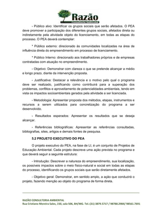 _________________________________________________________________________________
RAZÃO CONSULTORIA AMBIENTAL
Rua Cristiano Moreira Sales, 150, sala 506, BH/MG. Tel.:(31) 3879.5717 / 98788.2984/ 98561.7691
- Público alvo: Identificar os grupos sociais que serão afetados. O PEA
deve promover a participação dos diferentes grupos sociais, afetados direta ou
indiretamente pela atividade objeto do licenciamento, em todas as etapas do
processo. O PEA deverá contemplar:
* Público externo: direcionado às comunidades localizadas na área de
influência direta do empreendimento em processo de licenciamento.
* Público Interno: direcionado aos trabalhadores próprios e de empresas
contratadas com atuação no empreendimento.
- Objetivo: Demonstrar com clareza o que se pretende alcançar a médio
e longo prazo, diante da intervenção proposta.
- Justificativa: Destacar a relevância e o motivo pelo qual o programa
deve ser realizado, justificando como contribuirá para a superação dos
problemas, conflitos e aproveitamento de potencialidades ambientais, tendo em
vista os impactos socioambientais gerados pela atividade a ser licenciada.
- Metodologia: Apresentar proposta dos métodos, etapas, instrumentos e
recursos a serem utilizados para concretização do programa a ser
desenvolvido.
- Resultados esperados: Apresentar os resultados que se deseja
alcançar.
- Referências bibliográficas: Apresentar as referências consultadas,
bibliografias, sites, artigos e demais fontes de pesquisa.
5.2 PROJETO EXECUTIVO DO PEA
O projeto executivo do PEA, na fase de LI, é um conjunto de Projetos de
Educação Ambiental. Cada projeto descreve uma ação prevista no programa e
que deverá seguir a seguinte estrutura:
- Introdução: Descrever a natureza do empreendimento, sua localização,
os possíveis impactos sobre o meio físico-natural e social em todas as etapas
do processo, identificando os grupos sociais que serão diretamente afetados.
- Objetivo geral: Demonstrar, em sentido amplo, a ação que conduzirá o
projeto, fazendo menção ao objeto do programa de forma direta.
 