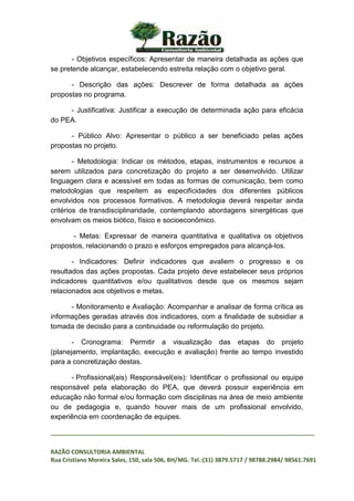 _________________________________________________________________________________
RAZÃO CONSULTORIA AMBIENTAL
Rua Cristiano Moreira Sales, 150, sala 506, BH/MG. Tel.:(31) 3879.5717 / 98788.2984/ 98561.7691
- Objetivos específicos: Apresentar de maneira detalhada as ações que
se pretende alcançar, estabelecendo estreita relação com o objetivo geral.
- Descrição das ações: Descrever de forma detalhada as ações
propostas no programa.
- Justificativa: Justificar a execução de determinada ação para eficácia
do PEA.
- Público Alvo: Apresentar o público a ser beneficiado pelas ações
propostas no projeto.
- Metodologia: Indicar os métodos, etapas, instrumentos e recursos a
serem utilizados para concretização do projeto a ser desenvolvido. Utilizar
linguagem clara e acessível em todas as formas de comunicação, bem como
metodologias que respeitem as especificidades dos diferentes públicos
envolvidos nos processos formativos. A metodologia deverá respeitar ainda
critérios de transdisciplinaridade, contemplando abordagens sinergéticas que
envolvam os meios biótico, físico e socioeconômico.
- Metas: Expressar de maneira quantitativa e qualitativa os objetivos
propostos, relacionando o prazo e esforços empregados para alcançá-los.
- Indicadores: Definir indicadores que avaliem o progresso e os
resultados das ações propostas. Cada projeto deve estabelecer seus próprios
indicadores quantitativos e/ou qualitativos desde que os mesmos sejam
relacionados aos objetivos e metas.
- Monitoramento e Avaliação: Acompanhar e analisar de forma crítica as
informações geradas através dos indicadores, com a finalidade de subsidiar a
tomada de decisão para a continuidade ou reformulação do projeto.
- Cronograma: Permitir a visualização das etapas do projeto
(planejamento, implantação, execução e avaliação) frente ao tempo investido
para a concretização destas.
- Profissional(ais) Responsável(eis): Identificar o profissional ou equipe
responsável pela elaboração do PEA, que deverá possuir experiência em
educação não formal e/ou formação com disciplinas na área de meio ambiente
ou de pedagogia e, quando houver mais de um profissional envolvido,
experiência em coordenação de equipes.
 