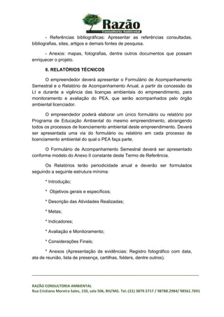 _________________________________________________________________________________
RAZÃO CONSULTORIA AMBIENTAL
Rua Cristiano Moreira Sales, 150, sala 506, BH/MG. Tel.:(31) 3879.5717 / 98788.2984/ 98561.7691
- Referências bibliográficas: Apresentar as referências consultadas,
bibliografias, sites, artigos e demais fontes de pesquisa.
- Anexos: mapas, fotografias, dentre outros documentos que possam
enriquecer o projeto.
6. RELATÓRIOS TÉCNICOS
O empreendedor deverá apresentar o Formulário de Acompanhamento
Semestral e o Relatório de Acompanhamento Anual, a partir da concessão da
LI e durante a vigência das licenças ambientais do empreendimento, para
monitoramento e avaliação do PEA, que serão acompanhados pelo órgão
ambiental licenciador.
O empreendedor poderá elaborar um único formulário ou relatório por
Programa de Educação Ambiental do mesmo empreendimento, abrangendo
todos os processos de licenciamento ambiental deste empreendimento. Deverá
ser apresentada uma via do formulário ou relatório em cada processo de
licenciamento ambiental do qual o PEA faça parte.
O Formulário de Acompanhamento Semestral deverá ser apresentado
conforme modelo do Anexo II constante deste Termo de Referência.
Os Relatórios terão periodicidade anual e deverão ser formulados
seguindo a seguinte estrutura mínima:
* Introdução;
* Objetivos gerais e específicos;
* Descrição das Atividades Realizadas;
* Metas;
* Indicadores;
* Avaliação e Monitoramento;
* Considerações Finais;
* Anexos (Apresentação de evidências: Registro fotográfico com data,
ata de reunião, lista de presença, cartilhas, folders, dentre outros).
 